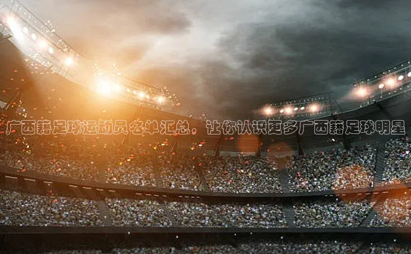 星空体育app官网下载安卓普信公司广西籍足球运动员名单汇总，让你认识更多广西籍足球明星