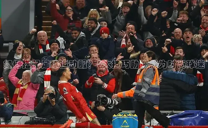 星空综合体育全站app网易如何搭配足球运动服？5大技巧助你成为时尚球迷