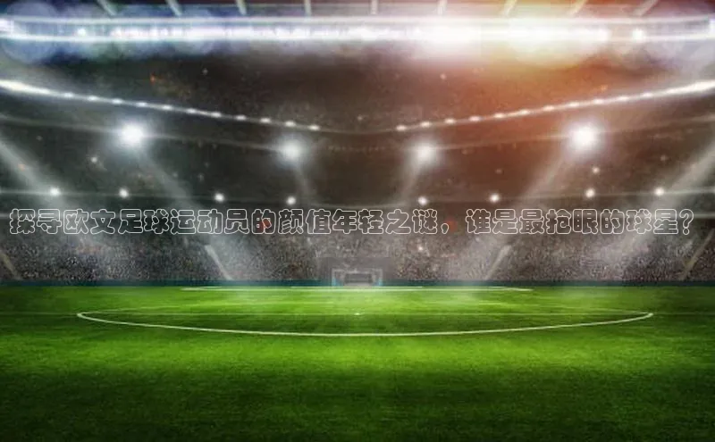 星空官网登录入口百度网盘企业版探寻欧文足球运动员的颜值年轻之谜，谁是最抢眼的球星？