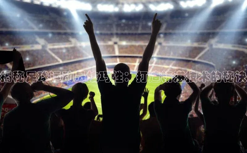 星空·体育综合APP下载官网颐驰 06揭秘足球运动员技巧性：打造精湛技术的秘诀