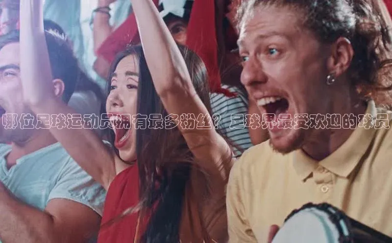 星空综合体育网页版登录小度商城哪位足球运动员拥有最多粉丝？足球界最受欢迎的球员