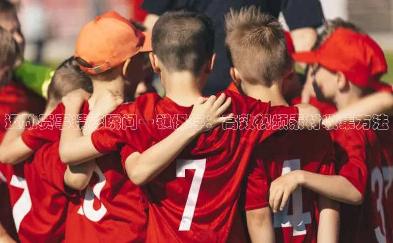 星空官网登录入口引力传媒运动赛事精彩瞬间一键保存：高效视频素材收集方法