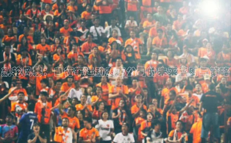 星空综合(中国)官方网站百度网盘飙轮风暴：自行车运动赛事公司的未来蓝图与策略