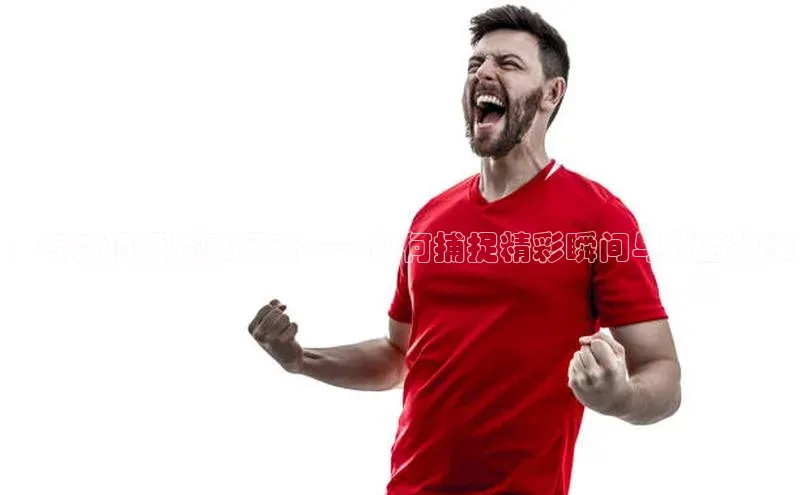 ：专访顶级赛事记者——如何捕捉精彩瞬间与背后故事