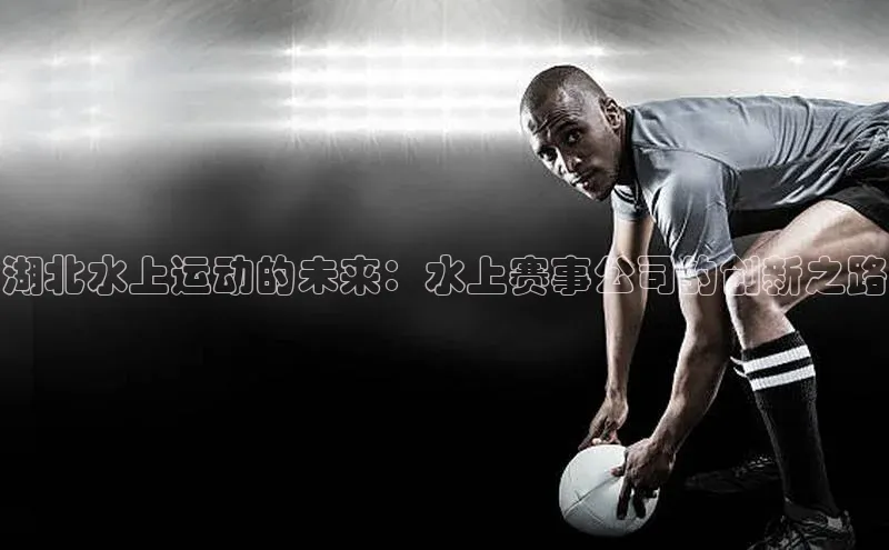 湖北水上运动的未来：水上赛事公司的创新之路